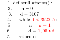 \begin{array}{|c|}\hline1.\  \text{d}\text{e}\text{f}\ \text{seuil\_atteint()}:\\2.\ \ \ \ \ \ \text{n}=0\ \ \ \ \ \ \ \ \ \ \ \ \ \\3.\ \ \ \ \ \text{d}=3107\ \ \ \ \ \ \ \ \ \\\ \ \ 4.\ \ \ \ \ \text{while }{\red{\text{d}<3922,5}}:\\5.\ \ \ \ \ \ \ \ \ \ \ \text{n =} \text{\red{ n + 1}}\ \  \\\ 6.\ \ \ \ \  \ \ \ \ \ \  \text{d = } {\red{1,05} *\text{d}}\\7.\ \ \ \ \ \text{return n}\ \ \ \ \ \ \ \ \ \ \ \ \\\hline\end{array}